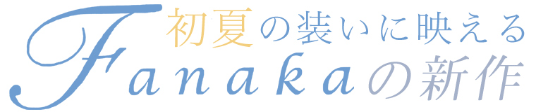 【 Fanaka / ファナカ 】初夏の装いに映える Fanakaの新作