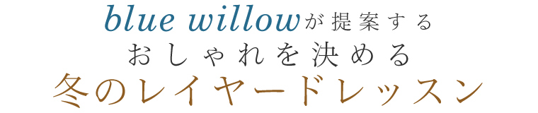 【 blue willow / ブルーウィロウ 】冬のレイヤードレッスン