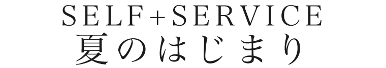 【 SELF+SERVICE / セルフサービス 】夏のはじまり