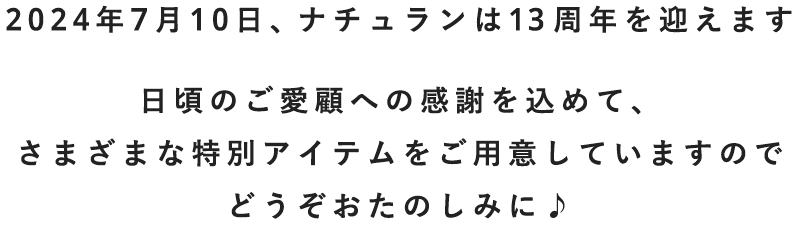 2024年7月10日、ナチュランは13周年を迎えます。日頃のご愛顧への感謝を込めて、さまざまな特別アイテムをご用意していますのでどうぞおたのしみに♪