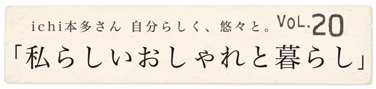 【 ichi / イチ 】本多さん 自分らしく、悠々と。vol.20「私らしいおしゃれと暮らし」