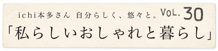 【 ichi / イチ 】本多さん 自分らしく、悠々と。vol.30「私らしいおしゃれと暮らし」
