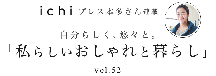 ichi / イチ 】本多さん 自分らしく、悠々と。vol.52「私らしい