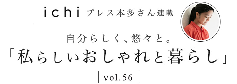 【 ichi / イチ 】本多さん 自分らしく、悠々と。vol.56「私らしいおしゃれと暮らし」