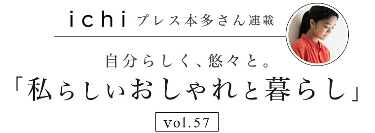 【 ichi / イチ 】本多さん 自分らしく、悠々と。vol.57「私らしいおしゃれと暮らし」